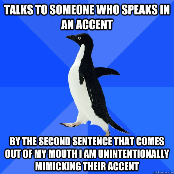 Talks to someone who speaks in an accent By the second sentence that comes out of my mouth i am unintentionally mimicking their accent  Socially Awkward Penguin