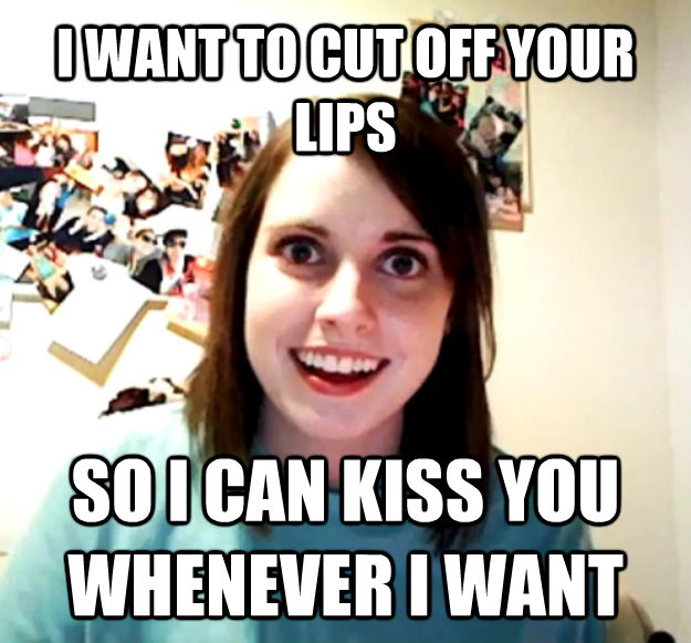 I WANT TO CUT OFF YOUR LIPS SO I CAN KISS YOU WHENEVER I WANT - I WANT TO CUT OFF YOUR LIPS SO I CAN KISS YOU WHENEVER I WANT  Overly Attached Girlfriend