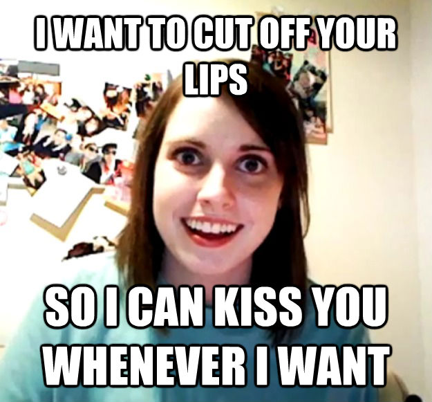 I WANT TO CUT OFF YOUR LIPS SO I CAN KISS YOU WHENEVER I WANT  Overly Attached Girlfriend
