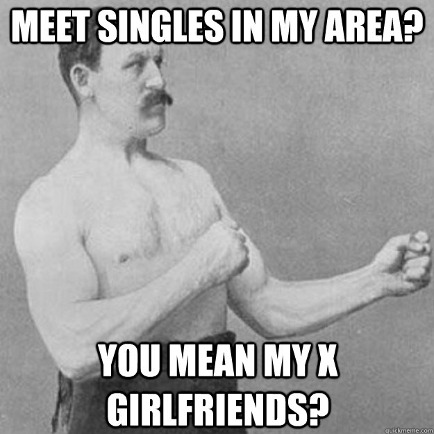 Meet singles in my area? You mean my x girlfriends? - Meet singles in my area? You mean my x girlfriends?  Misc