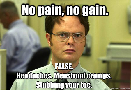 No pain, no gain. FALSE.
Headaches. Menstrual cramps.
Stubbing your toe. - No pain, no gain. FALSE.
Headaches. Menstrual cramps.
Stubbing your toe.  Schrute