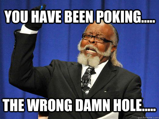 You have been poking..... the wrong damn hole.....  I am too damn high