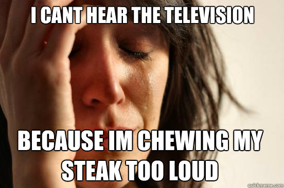 i cant hear the television because im chewing my 
steak too loud  First World Problems