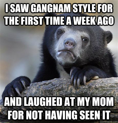 i saw gangnam style for the first time a week ago and laughed at my mom for not having seen it  Confession Bear