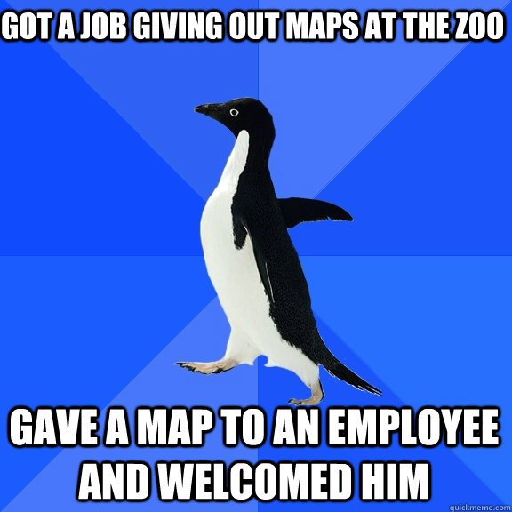 GOT A JOB GIVING OUT MAPS AT THE ZOO GAVE A MAP TO AN EMPLOYEE AND WELCOMED HIM  Socially Awkward Penguin