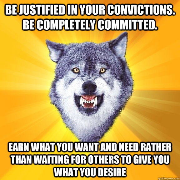 Be justified in your convictions. Be completely committed.  Earn what you want and need rather than waiting for others to give you what you desire  Courage Wolf