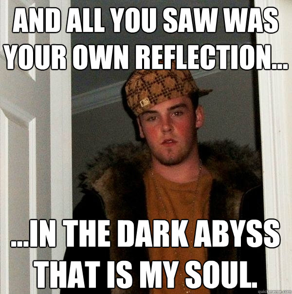 and all you saw was your own reflection...  ...in the dark abyss that is my soul.  Scumbag Steve