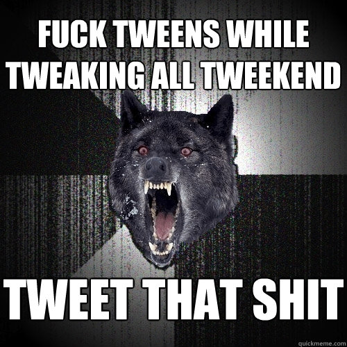 fuck tweens while tweaking all tweekend tweet that shit  Insanity Wolf
