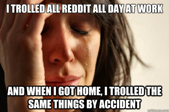 I trolled all reddit all day at work And when I got home, I trolled the same things by accident  First World Problems