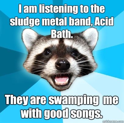 I am listening to the sludge metal band, Acid Bath. They are swamping  me with good songs.  Lame Pun Coon