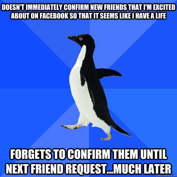 doesn't immediately confirm new friends that I'm excited about on facebook so that it seems like I have a life forgets to confirm them until next friend request...much later  Socially Awkward Penguin