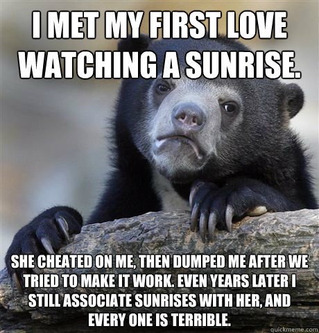 I met my first love watching a sunrise. she cheated on me, then dumped me after we tried to make it work. Even years later I still associate sunrises with her, and every one is terrible. - I met my first love watching a sunrise. she cheated on me, then dumped me after we tried to make it work. Even years later I still associate sunrises with her, and every one is terrible.  Confession Bear