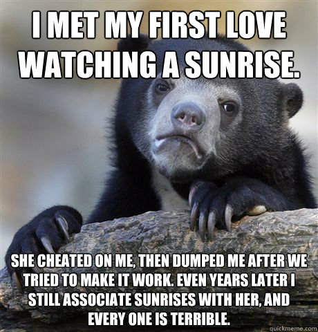 I met my first love watching a sunrise. she cheated on me, then dumped me after we tried to make it work. Even years later I still associate sunrises with her, and every one is terrible.  Confession Bear