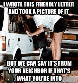 I wrote this friendly letter and took a picture of it But we can say it's from your neighbor if that's what you're into  Karma Whore