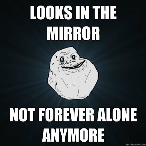 Looks in the Mirror Not forever alone anymore  Forever Alone