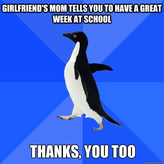 Girlfriend's mom tells you to have a great week at school 
Thanks, you too  Socially Awkward Penguin