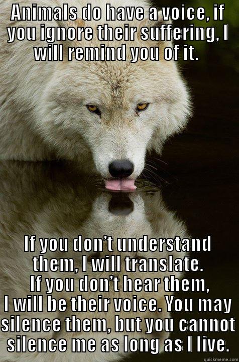 Voice for the voiceless - ANIMALS DO HAVE A VOICE, IF YOU IGNORE THEIR SUFFERING, I WILL REMIND YOU OF IT.  IF YOU DON’T UNDERSTAND THEM, I WILL TRANSLATE.  IF YOU DON’T HEAR THEM, I WILL BE THEIR VOICE. YOU MAY SILENCE THEM, BUT YOU CANNOT SILENCE ME AS LONG AS I LIVE. Misc