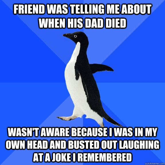 Friend was telling me about when his dad died wasn't aware because I was in my own head and busted out laughing at a joke I remembered  Socially Awkward Penguin