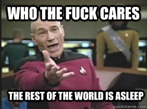 Who the fuck cares the rest of the world is asleep  Annoyed Picard