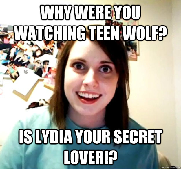 Why were you watching teen wolf? is lydia your secret lover!?  Overly Attached Girlfriend