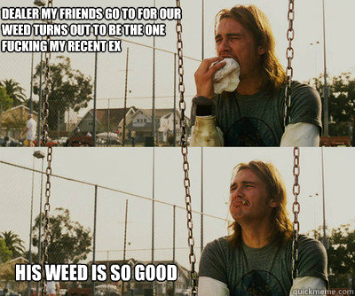 Dealer my friends go to for our
weed turns out to be the one fucking my recent ex his weed is so good  First World Stoner Problems