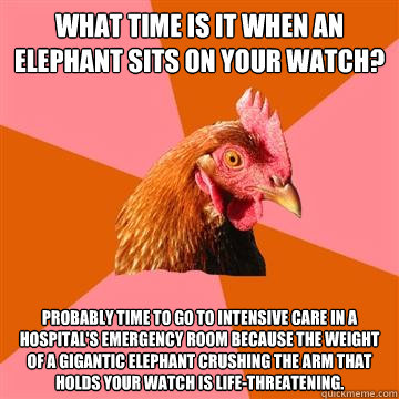 What time is it when an elephant sits on your watch? Probably time to go to intensive care in a hospital's emergency room because the weight of a gigantic elephant crushing the arm that holds your watch is life-threatening.  - What time is it when an elephant sits on your watch? Probably time to go to intensive care in a hospital's emergency room because the weight of a gigantic elephant crushing the arm that holds your watch is life-threatening.   Anti-Joke Chicken