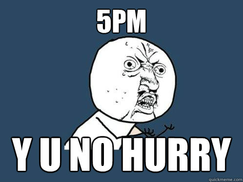 5PM y u no HURRY  Y U No