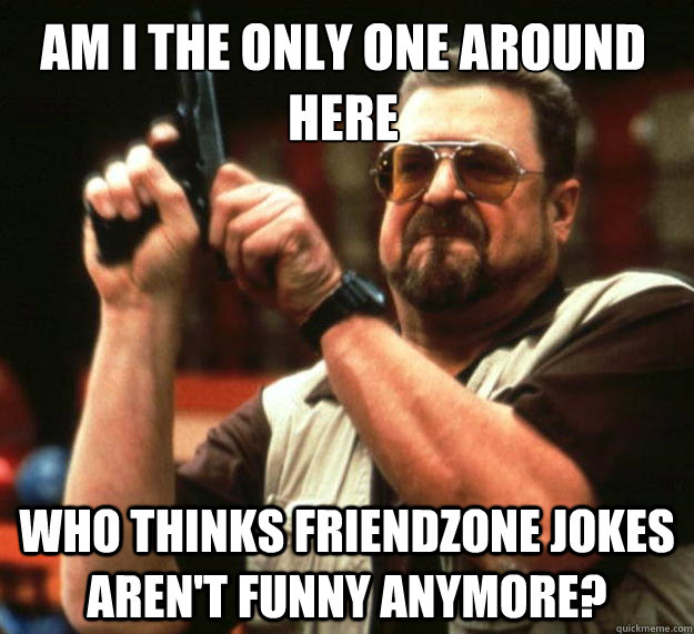 Am I the only one around here who thinks friendzone jokes aren't funny anymore?  Walter