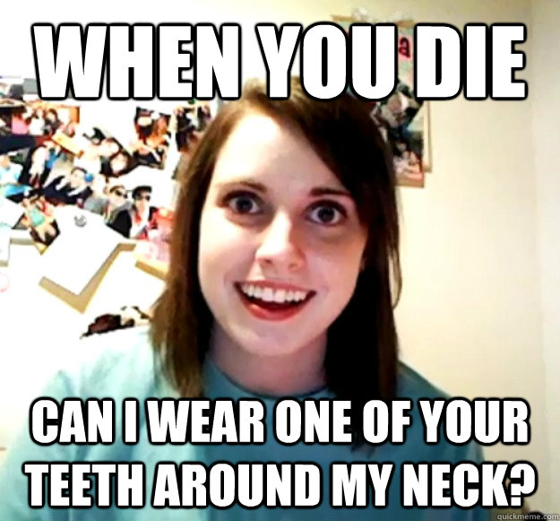 When you die  can i wear one of your teeth around my neck?  Overly Attached Girlfriend