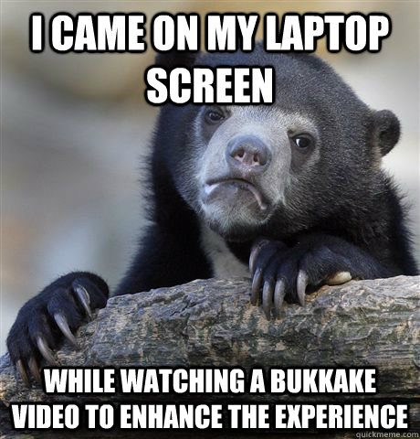I came on my laptop screen while watching a bukkake video to enhance the experience  Confession Bear