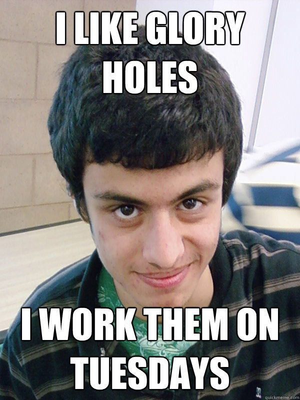 I like glory holes I work them on tuesdays - I like glory holes I work them on tuesdays  Creepy high school kid