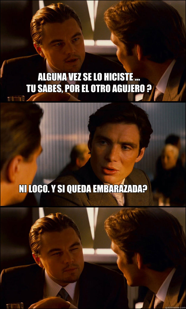 Alguna vez se lo hiciste ... 
tu sabes, por el otro agujero ? ni loco. y si queda embarazada?  Inception