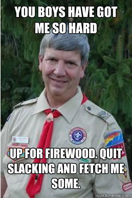 You boys have got me so hard up for firewood. quit slacking and fetch me some.  Harmless Scout Leader