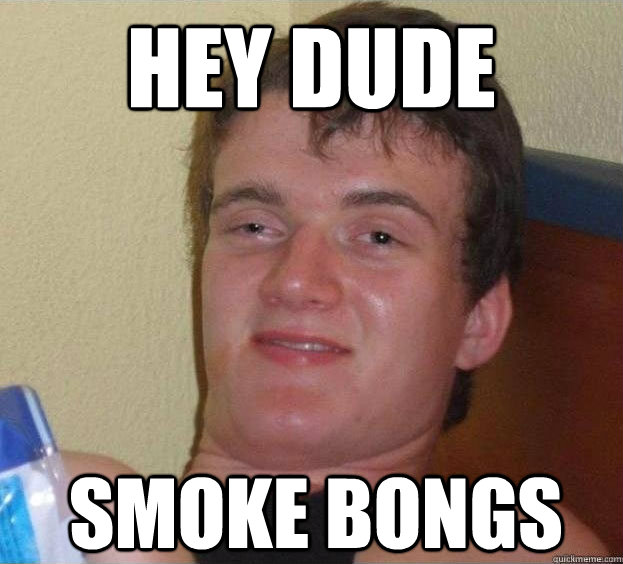 Hey dude smoke bongs  The High Guy