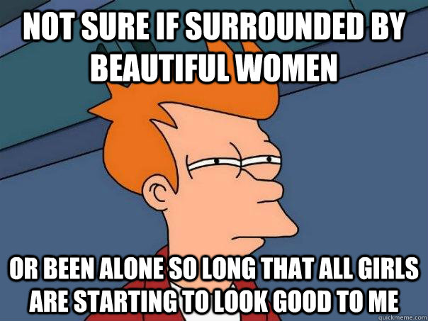 not sure if surrounded by beautiful women or been alone so long that all girls are starting to look good to me  Futurama Fry