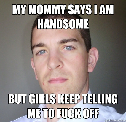 my mommy says I am handsome
 but girls keep telling me to fuck off - my mommy says I am handsome
 but girls keep telling me to fuck off  Creepy Guy