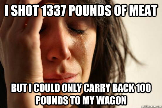I shot 1337 pounds of meat But I could only carry back 100 pounds to my wagon  First World Problems