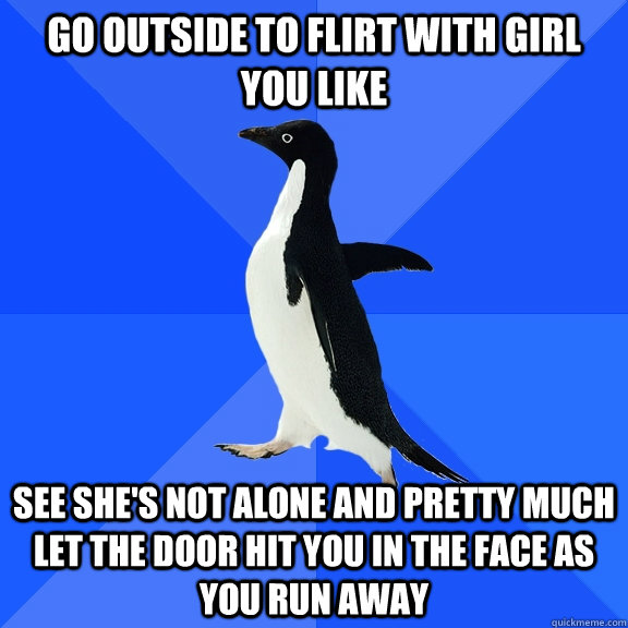 go outside to flirt with girl you like See she's not alone and pretty much let the door hit you in the face as you run away  Socially Awkward Penguin