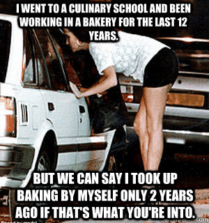 I went to a culinary school and been working in a bakery for the last 12 years. but we can say i took up baking by myself only 2 years ago if that's what you're into. - I went to a culinary school and been working in a bakery for the last 12 years. but we can say i took up baking by myself only 2 years ago if that's what you're into.  Karma Whore