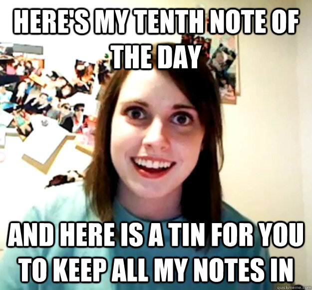 Here's my tenth note of the day And here is a tin for you to keep all my notes in  Overly Attached Girlfriend