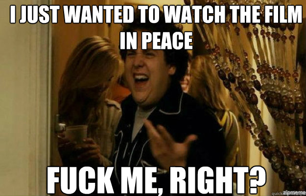 I just wanted to watch the film in peace FUCK ME, RIGHT?  fuck me right
