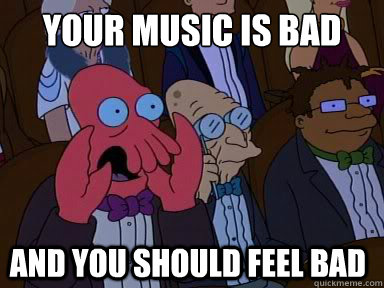 your music is bad
 and you should feel bad  