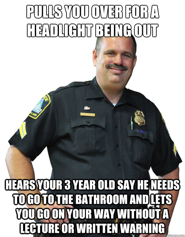 Pulls you over for a headlight being out hears your 3 year old say he needs to go to the bathroom and lets you go on your way without a lecture or written warning  Good Guy Cop