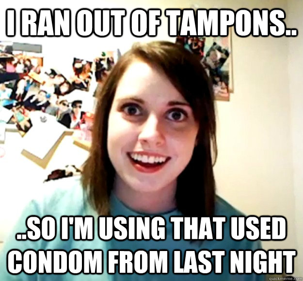 i ran out of tampons.. ..so i'm using that used condom from last night  Overly Attached Girlfriend