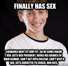 finally has sex condoms dont fit him yet, so he cums inside her, gets her pregnent, ruins his grades in high school, can't get into college, can't keep a job, gets addicted to crack, and dies.     - finally has sex condoms dont fit him yet, so he cums inside her, gets her pregnent, ruins his grades in high school, can't get into college, can't keep a job, gets addicted to crack, and dies.      High School Freshman