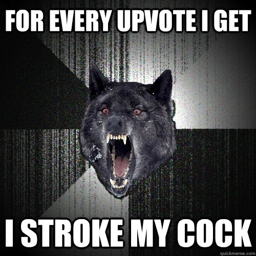 For every upvote I get I stroke my cock   Insanity Wolf