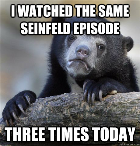 I watched the same seinfeld episode three times today  Confession Bear