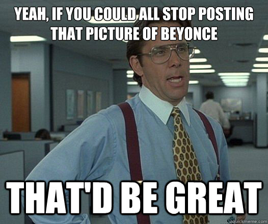 Yeah, if you could all stop posting that picture of beyonce That'd be great  Lumbergh