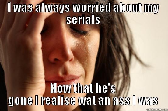 I WAS ALWAYS WORRIED ABOUT MY SERIALS NOW THAT HE'S GONE I REALISE WAT AN ASS I WAS First World Problems