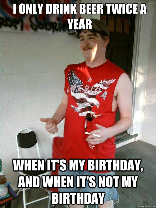 i only drink beer twice a year when it's my birthday, and when it's not my birthday  Redneck Randal